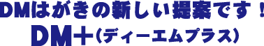 DMはがきの新しい提案です！DM+（ディーエムプラス）